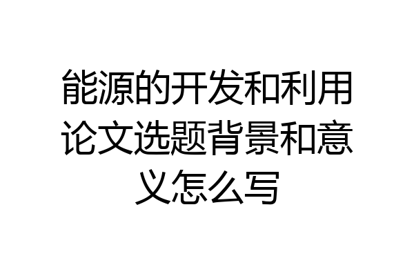 能源的开发和利用论文选题背景和意义怎么写