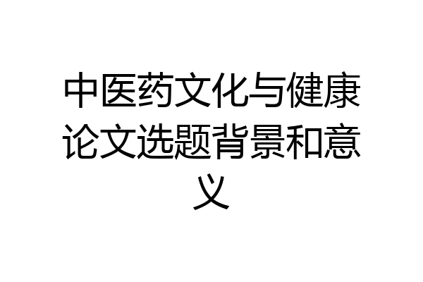 中医药文化与健康论文选题背景和意义