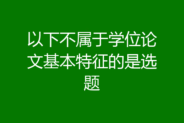 以下不属于学位论文基本特征的是选题