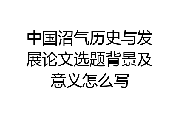 中国沼气历史与发展论文选题背景及意义怎么写