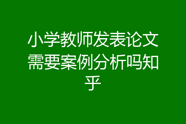 小学教师发表论文需要案例分析吗知乎