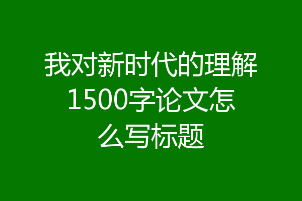 我对新时代的理解1500字论文怎么写标题