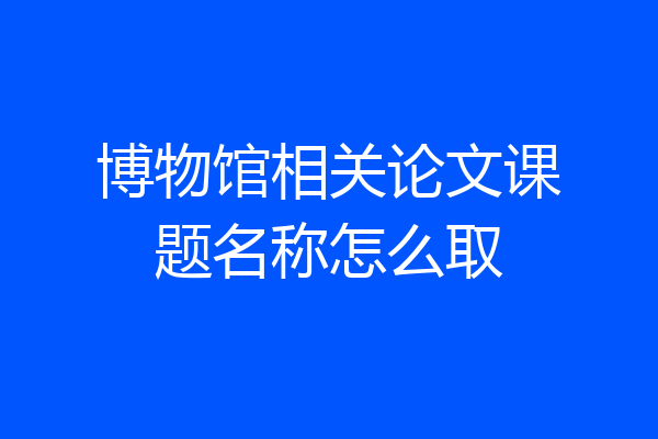 博物馆相关论文课题名称怎么取