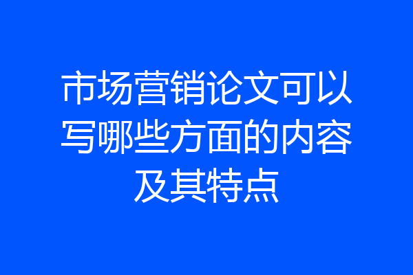 市场营销论文可以写哪些方面的内容及其特点