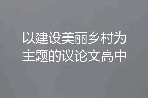 以建设美丽乡村为主题的议论文高中
