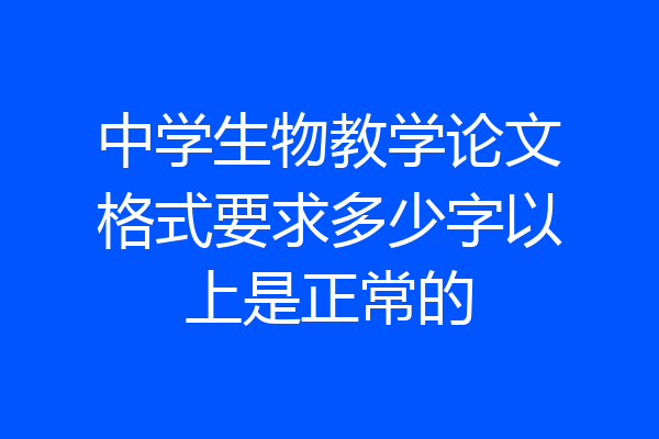 中学生物教学论文格式要求多少字以上是正常的