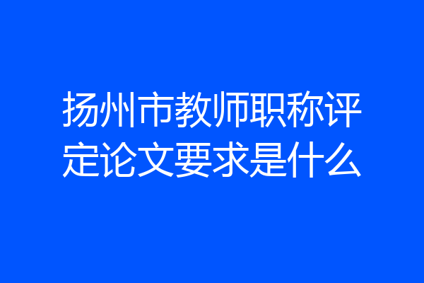 扬州市教师职称评定论文要求是什么