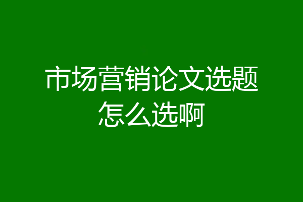 市场营销论文选题怎么选啊