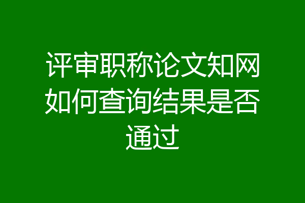 评审职称论文知网如何查询结果是否通过