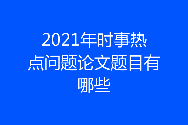 2021年时事热点问题论文题目有哪些
