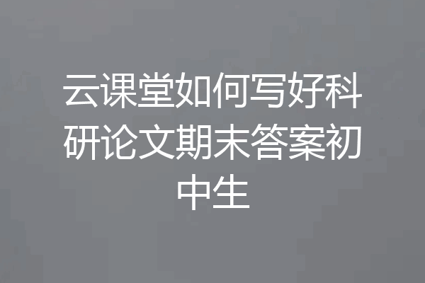 云课堂如何写好科研论文期末答案初中生