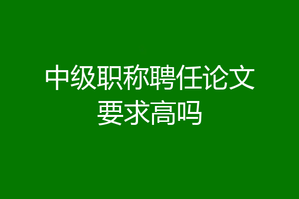 中级职称聘任论文要求高吗