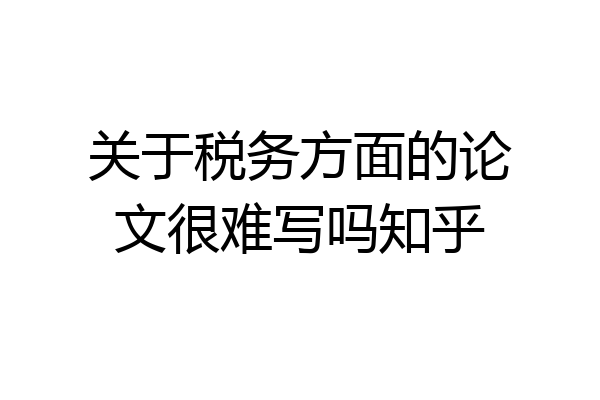 关于税务方面的论文很难写吗知乎