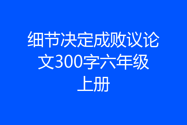 细节决定成败议论文300字六年级上册