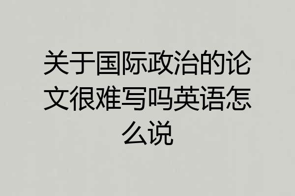 关于国际政治的论文很难写吗英语怎么说