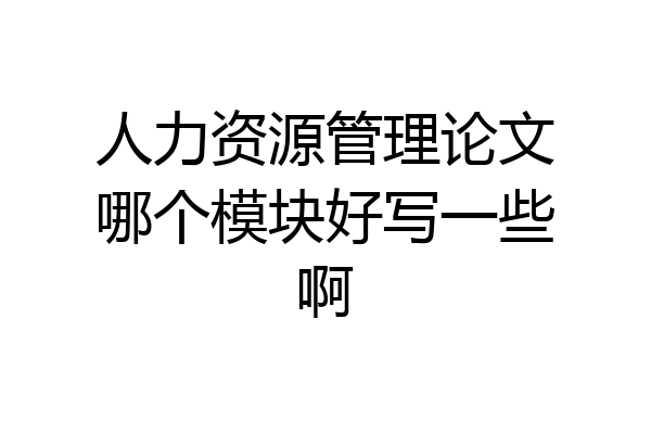 人力资源管理论文哪个模块好写一些啊