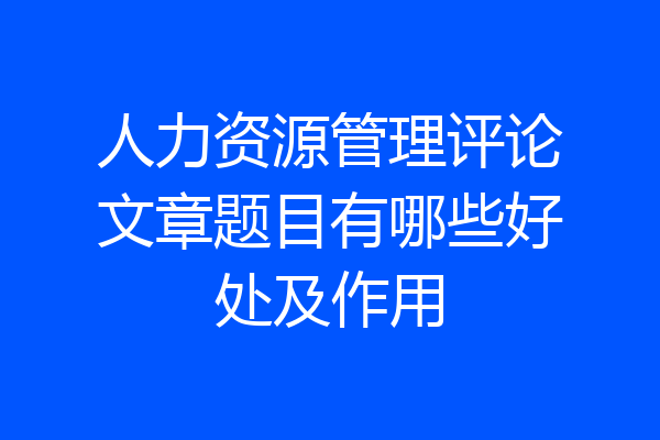人力资源管理评论文章题目有哪些好处及作用