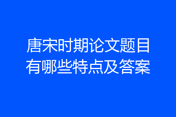 唐宋时期论文题目有哪些特点及答案