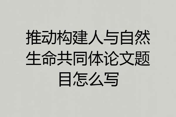推动构建人与自然生命共同体论文题目怎么写