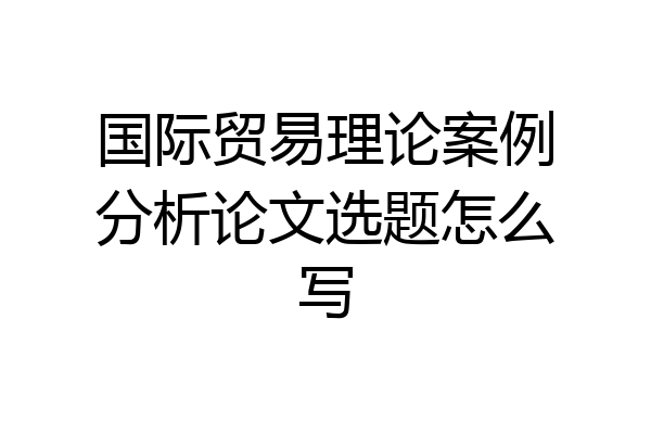 国际贸易理论案例分析论文选题怎么写