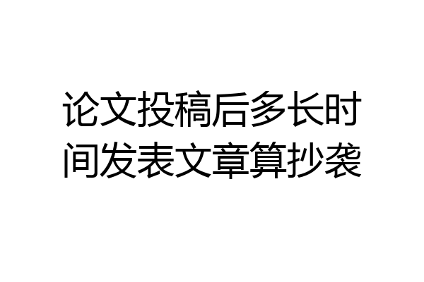 论文投稿后多长时间发表文章算抄袭
