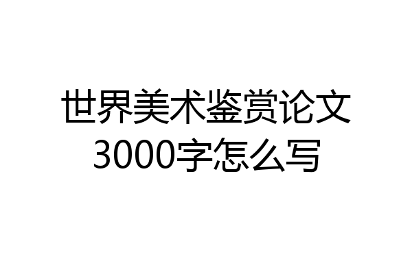 世界美术鉴赏论文3000字怎么写