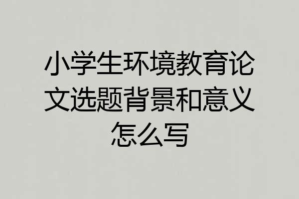 小学生环境教育论文选题背景和意义怎么写