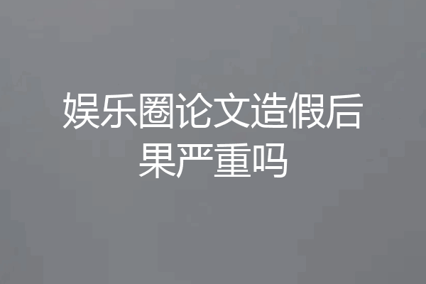 娱乐圈论文造假后果严重吗