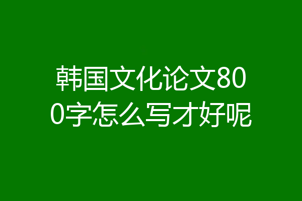 韩国文化论文800字怎么写才好呢