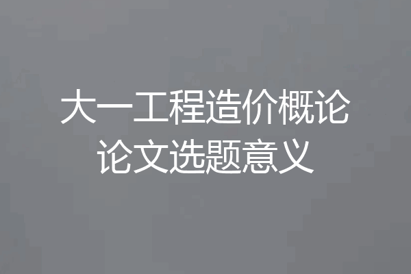 大一工程造价概论论文选题意义