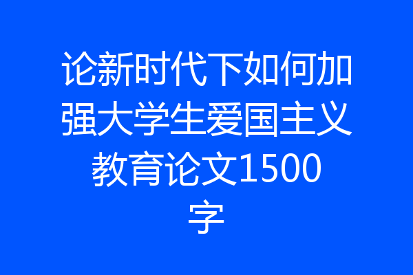 论新时代下如何加强大学生爱国主义教育论文1500字