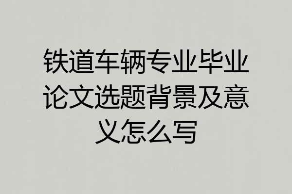 铁道车辆专业毕业论文选题背景及意义怎么写
