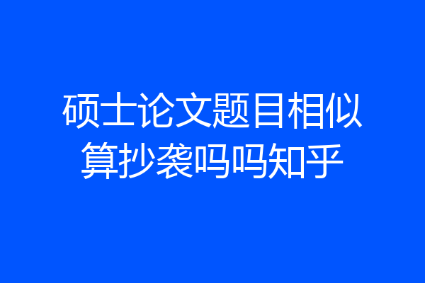 硕士论文题目相似算抄袭吗吗知乎