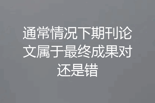 通常情况下期刊论文属于最终成果对还是错