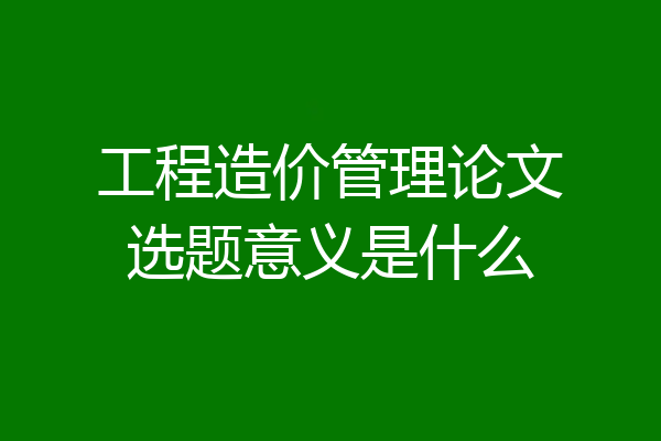 工程造价管理论文选题意义是什么