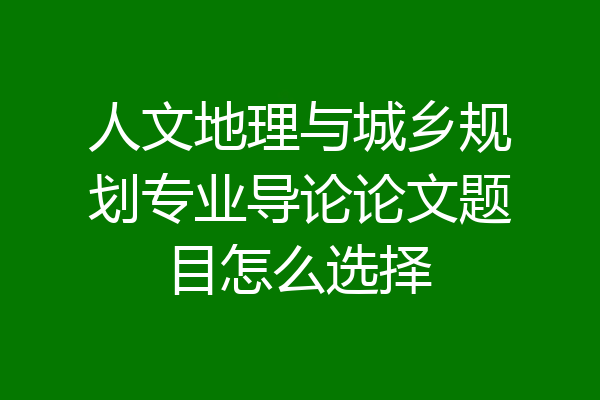 人文地理与城乡规划专业导论论文题目怎么选择