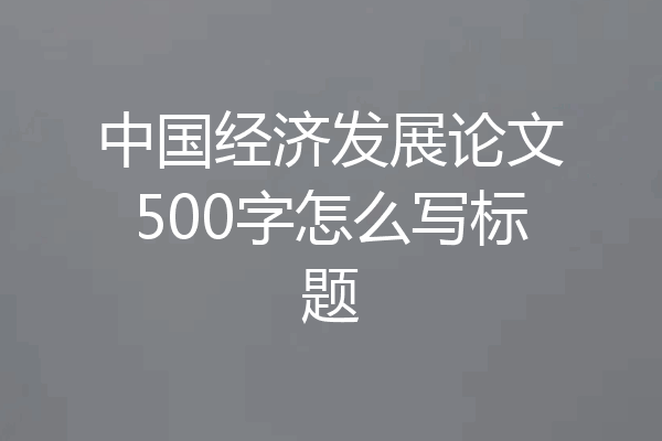中国经济发展论文500字怎么写标题