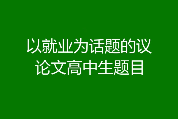 以就业为话题的议论文高中生题目