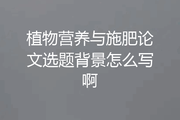 植物营养与施肥论文选题背景怎么写啊