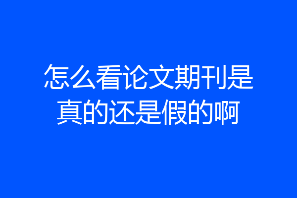 怎么看论文期刊是真的还是假的啊