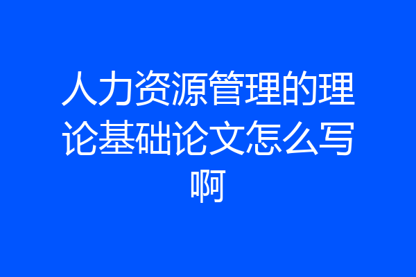 人力资源管理的理论基础论文怎么写啊