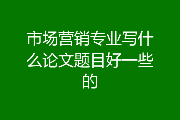 市场营销专业写什么论文题目好一些的