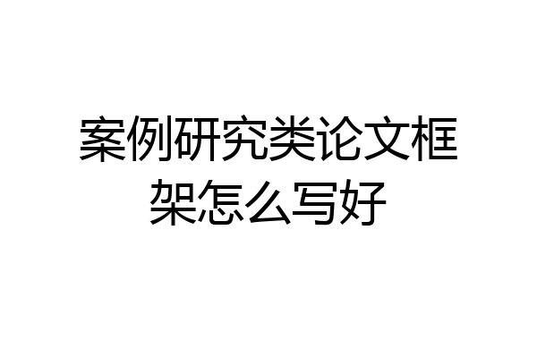 案例研究类论文框架怎么写好