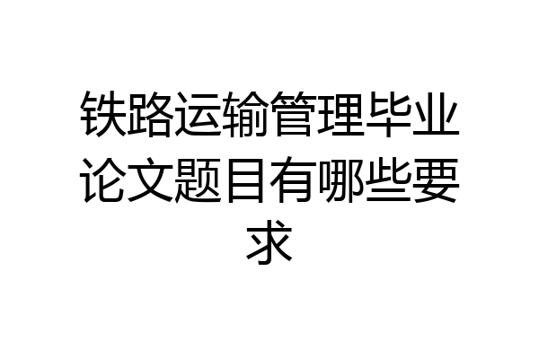铁路运输管理毕业论文题目有哪些要求