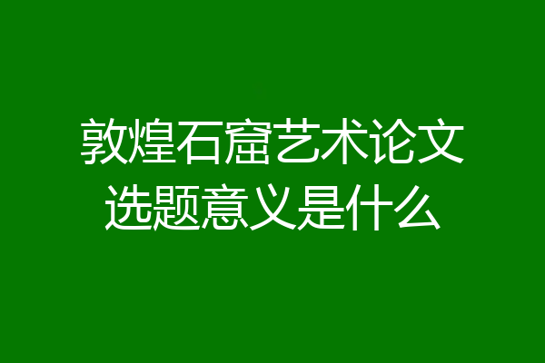 敦煌石窟艺术论文选题意义是什么