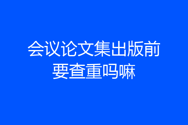 会议论文集出版前要查重吗嘛