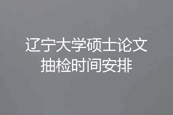 辽宁大学硕士论文抽检时间安排