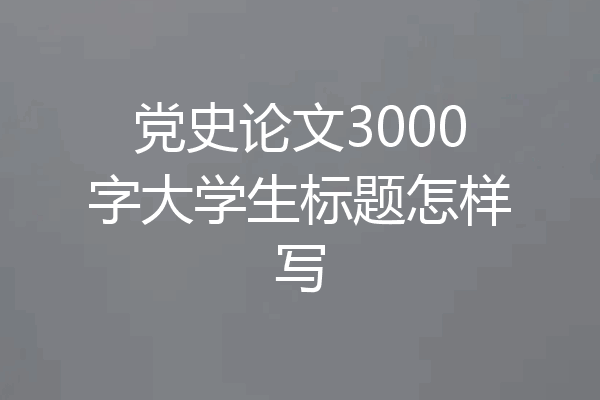 党史论文3000字大学生标题怎样写