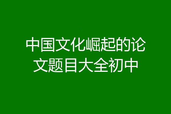 中国文化崛起的论文题目大全初中