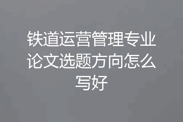 铁道运营管理专业论文选题方向怎么写好